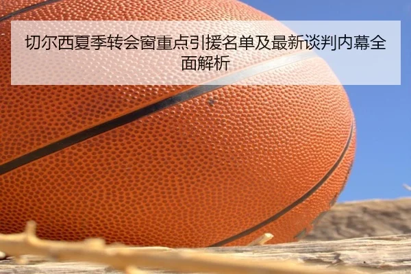 切尔西夏季转会窗重点引援名单及最新谈判内幕全面解析