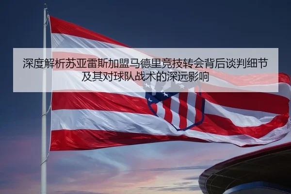 深度解析苏亚雷斯加盟马德里竞技转会背后谈判细节及其对球队战术的深远影响